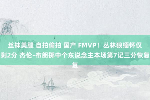 丝袜美腿 自拍偷拍 国产 FMVP！丛林狼缅怀仅剩2分 杰伦-布朗掷中个东说念主本场第7记三分恢复