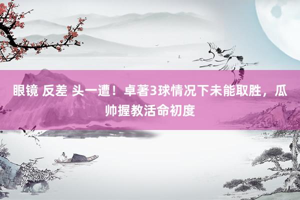 眼镜 反差 头一遭！卓著3球情况下未能取胜，瓜帅握教活命初度