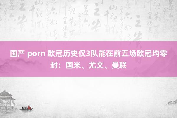 国产 porn 欧冠历史仅3队能在前五场欧冠均零封：国米、尤