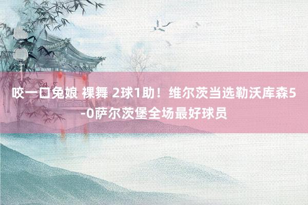 咬一口兔娘 裸舞 2球1助！维尔茨当选勒沃库森5-0萨尔茨堡全场最好球员