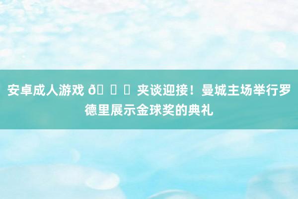 安卓成人游戏 👏夹谈迎接！曼城主场举行罗德里展示金球奖的典礼
