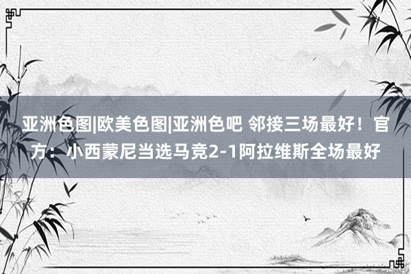 亚洲色图|欧美色图|亚洲色吧 邻接三场最好！官方：小西蒙尼当选马竞2-1阿拉维斯全场最好