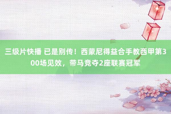 三级片快播 已是别传！西蒙尼得益合手教西甲第300场见效，带