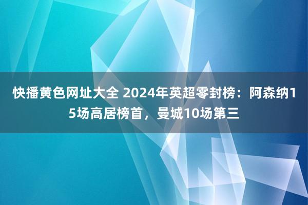 快播黄色网址大全 2024年英超零封榜：阿森纳15场高居榜首，曼城10场第三