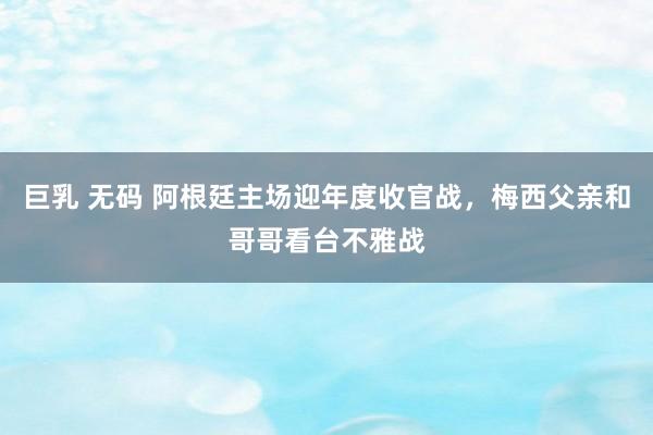 巨乳 无码 阿根廷主场迎年度收官战，梅西父亲和哥哥看台不雅战