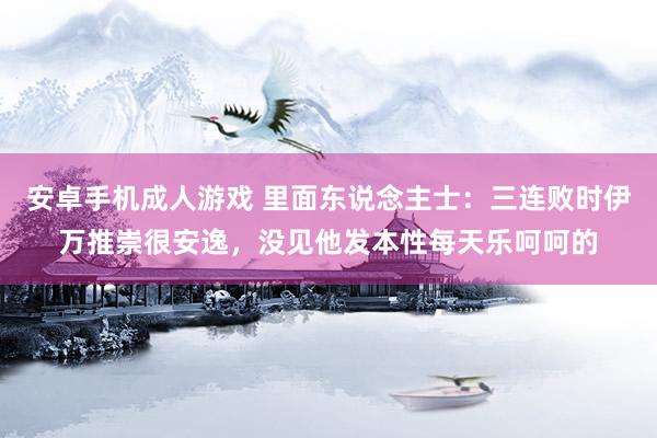 安卓手机成人游戏 里面东说念主士：三连败时伊万推崇很安逸，没见他发本性每天乐呵呵的