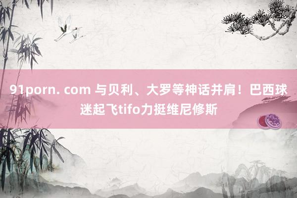 91porn. com 与贝利、大罗等神话并肩！巴西球迷起飞tifo力挺维尼修斯