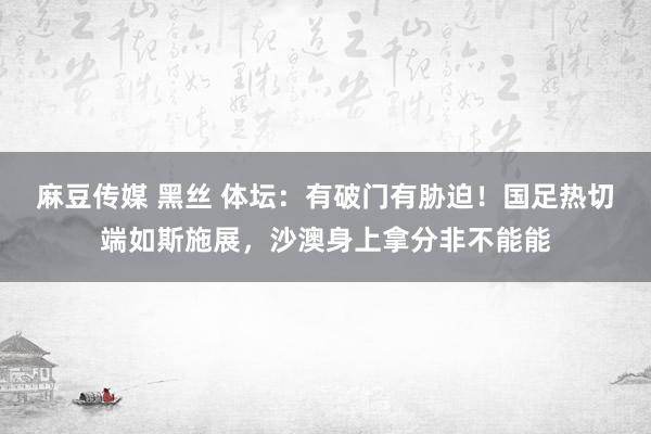 麻豆传媒 黑丝 体坛：有破门有胁迫！国足热切端如斯施展，沙澳身上拿分非不能能