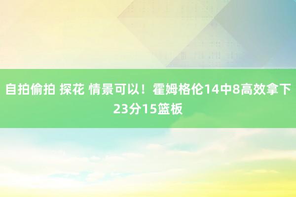 自拍偷拍 探花 情景可以！霍姆格伦14中8高效拿下23分15篮板