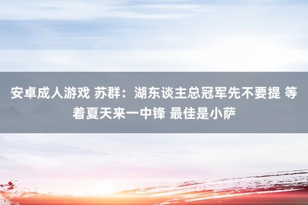 安卓成人游戏 苏群：湖东谈主总冠军先不要提 等着夏天来一中锋 最佳是小萨