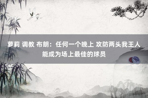 萝莉 调教 布朗：任何一个晚上 攻防两头我王人能成为场上最佳的球员