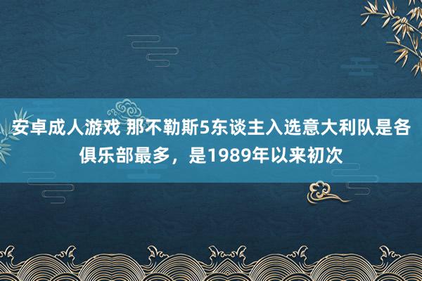 安卓成人游戏 那不勒斯5东谈主入选意大利队是各俱乐部最多，是1989年以来初次