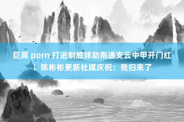 巨屌 porn 打进制胜球助南通支云中甲开门红！陈彬彬更新社媒庆祝：我归来了