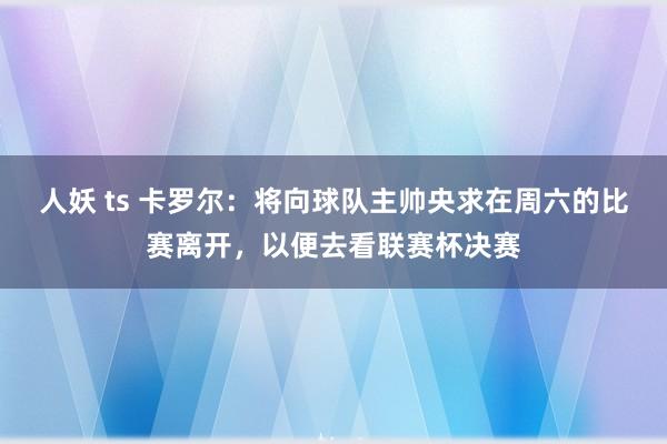 人妖 ts 卡罗尔：将向球队主帅央求在周六的比赛离开，以便去看联赛杯决赛