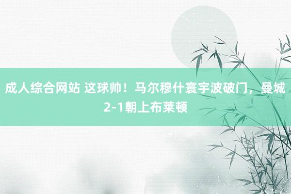 成人综合网站 这球帅！马尔穆什寰宇波破门，曼城2-1朝上布莱顿