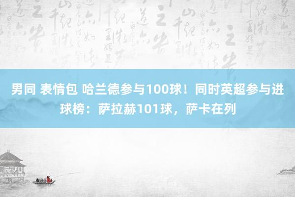 男同 表情包 哈兰德参与100球！同时英超参与进球榜：萨拉赫101球，萨卡在列