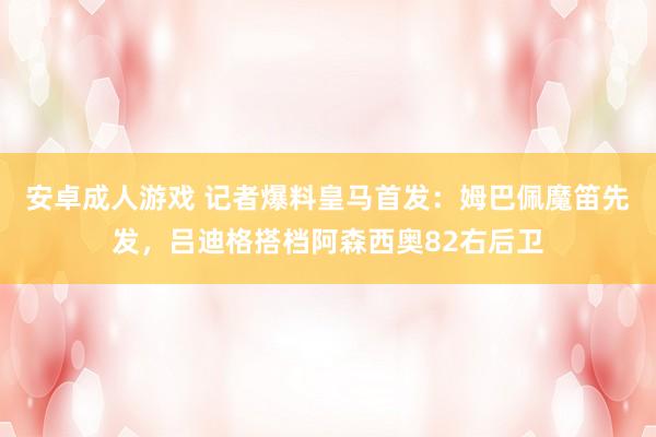 安卓成人游戏 记者爆料皇马首发：姆巴佩魔笛先发，吕迪格搭档阿森西奥82右后卫