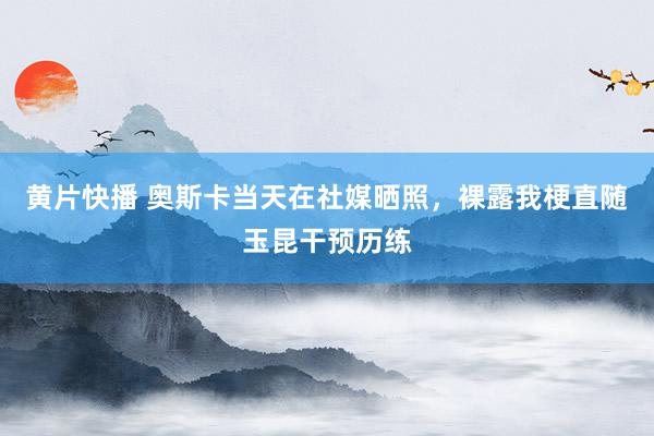 黄片快播 奥斯卡当天在社媒晒照，裸露我梗直随玉昆干预历练
