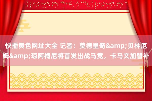 快播黄色网址大全 记者：莫德里奇&贝林厄姆&琼阿梅尼将首发出战马竞，卡马文加替补