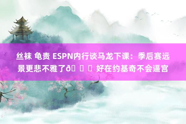 丝袜 龟责 ESPN内行谈马龙下课：季后赛远景更悲不雅了😔好