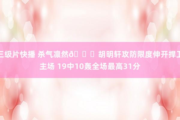 三级片快播 杀气凛然😈胡明轩攻防限度伸开捍卫主场 19中10