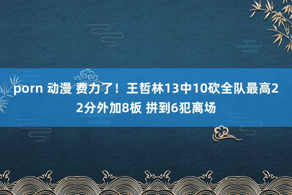 porn 动漫 费力了！王哲林13中10砍全队最高22分外加