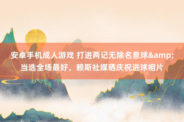 安卓手机成人游戏 打进两记无除名意球&当选全场最好，赖斯社媒晒庆祝进球相片