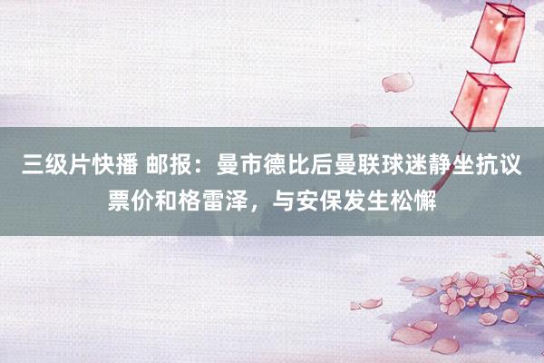 三级片快播 邮报：曼市德比后曼联球迷静坐抗议票价和格雷泽，与安保发生松懈