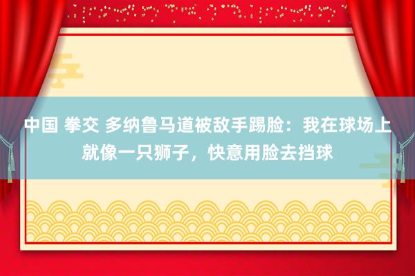 中国 拳交 多纳鲁马道被敌手踢脸：我在球场上就像一只狮子，快意用脸去挡球