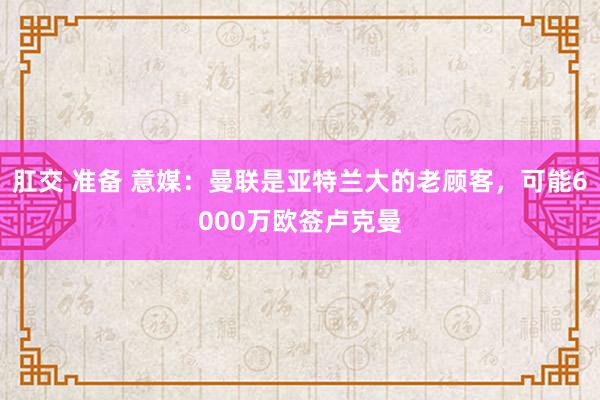 肛交 准备 意媒：曼联是亚特兰大的老顾客，可能6000万欧签卢克曼