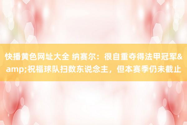 快播黄色网址大全 纳赛尔：很自重夺得法甲冠军&祝福球