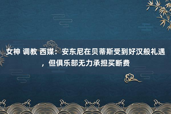 女神 调教 西媒：安东尼在贝蒂斯受到好汉般礼遇，但俱乐部无力承担买断费