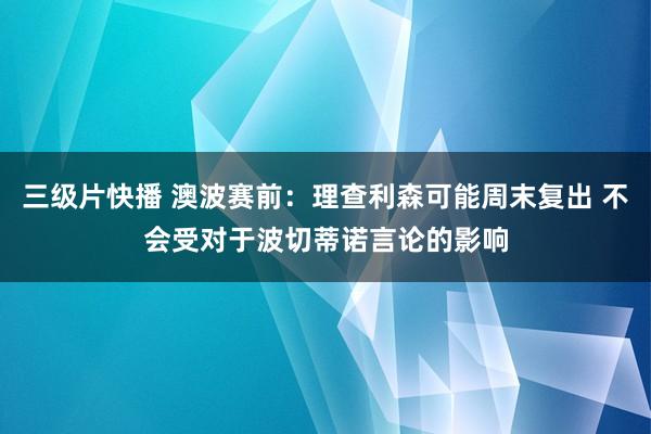 三级片快播 澳波赛前：理查利森可能周末复出 不会受对于波切蒂诺言论的影响