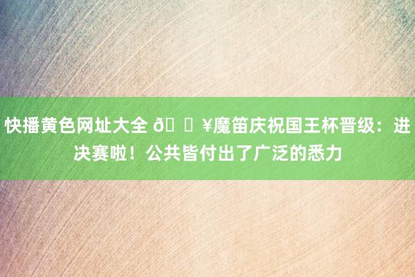 快播黄色网址大全 🔥魔笛庆祝国王杯晋级：进决赛啦！公共皆付出