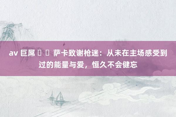 av 巨屌 ❤️萨卡致谢枪迷：从未在主场感受到过的能量与爱，恒久不会健忘